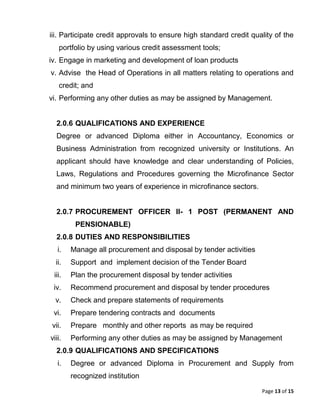Page 13 of 15
iii. Participate credit approvals to ensure high standard credit quality of the
portfolio by using various credit assessment tools;
iv. Engage in marketing and development of loan products
v. Advise the Head of Operations in all matters relating to operations and
credit; and
vi. Performing any other duties as may be assigned by Management.
2.0.6 QUALIFICATIONS AND EXPERIENCE
Degree or advanced Diploma either in Accountancy, Economics or
Business Administration from recognized university or Institutions. An
applicant should have knowledge and clear understanding of Policies,
Laws, Regulations and Procedures governing the Microfinance Sector
and minimum two years of experience in microfinance sectors.
2.0.7 PROCUREMENT OFFICER II- 1 POST (PERMANENT AND
PENSIONABLE)
2.0.8 DUTIES AND RESPONSIBILITIES
i. Manage all procurement and disposal by tender activities
ii. Support and implement decision of the Tender Board
iii. Plan the procurement disposal by tender activities
iv. Recommend procurement and disposal by tender procedures
v. Check and prepare statements of requirements
vi. Prepare tendering contracts and documents
vii. Prepare monthly and other reports as may be required
viii. Performing any other duties as may be assigned by Management
2.0.9 QUALIFICATIONS AND SPECIFICATIONS
i. Degree or advanced Diploma in Procurement and Supply from
recognized institution
 