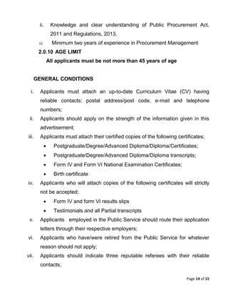 Page 14 of 15
ii. Knowledge and clear understanding of Public Procurement Act,
2011 and Regulations, 2013.
iii. Minimum two years of experience in Procurement Management
2.0.10 AGE LIMIT
All applicants must be not more than 45 years of age
GENERAL CONDITIONS
i. Applicants must attach an up-to-date Curriculum Vitae (CV) having
reliable contacts; postal address/post code, e-mail and telephone
numbers;
ii. Applicants should apply on the strength of the information given in this
advertisement;
iii. Applicants must attach their certified copies of the following certificates;
 Postgraduate/Degree/Advanced Diploma/Diploma/Certificates;
 Postgraduate/Degree/Advanced Diploma/Diploma transcripts;
 Form IV and Form VI National Examination Certificates;
 Birth certificate
iv. Applicants who will attach copies of the following certificates will strictly
not be accepted;
 Form IV and form VI results slips
 Testimonials and all Partial transcripts
v. Applicants employed in the Public Service should route their application
letters through their respective employers;
vi. Applicants who have/were retired from the Public Service for whatever
reason should not apply;
vii. Applicants should indicate three reputable referees with their reliable
contacts;
 