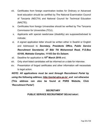 Page 15 of 15
viii. Certificates from foreign examination bodies for Ordinary or Advanced
level education should be certified by The National Examination Council
of Tanzania (NECTA) and National Council for Technical Education
(NACTE);
ix. Certificates from foreign Universities should be verified by The Tanzania
Commission for Universities (TCU);
x. Applicants with special needs/case (disability) are supposed/advised to
indicate;
xi. A signed application letter should be written either in Swahili or English
and Addressed to Secretary, Presidents Office, Public Service
Recruitment Secretariat, 27 Bibi Titi Mohammed Road, P.O.Box
63100, Maktaba Complex, 11102 Dar Es Salaam.
xii. Deadline for application is 19th
March 2018 and;
xiii. Only short listed candidates will be informed on a date for interview.
xiv. Presentation of forged certificates and other information will necessitate
to legal action;
NOTE: All applications must be sent through Recruitment Portal by
using the following address; http://portal.ajira.go.tz/ and not otherwise
(This address can also be found at PSRS Website, Click
‘Recruitment Portal’)
SECRETARY
PUBLIC SERVICE RECRUITMENT SECRETARIAT.
 