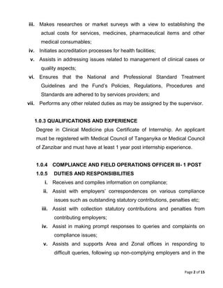 Page 2 of 15
iii. Makes researches or market surveys with a view to establishing the
actual costs for services, medicines, pharmaceutical items and other
medical consumables;
iv. Initiates accreditation processes for health facilities;
v. Assists in addressing issues related to management of clinical cases or
quality aspects;
vi. Ensures that the National and Professional Standard Treatment
Guidelines and the Fund’s Policies, Regulations, Procedures and
Standards are adhered to by services providers; and
vii. Performs any other related duties as may be assigned by the supervisor.
1.0.3 QUALIFICATIONS AND EXPERIENCE
Degree in Clinical Medicine plus Certificate of Internship. An applicant
must be registered with Medical Council of Tanganyika or Medical Council
of Zanzibar and must have at least 1 year post internship experience.
1.0.4 COMPLIANCE AND FIELD OPERATIONS OFFICER III- 1 POST
1.0.5 DUTIES AND RESPONSIBILITIES
i. Receives and compiles information on compliance;
ii. Assist with employers’ correspondences on various compliance
issues such as outstanding statutory contributions, penalties etc;
iii. Assist with collection statutory contributions and penalties from
contributing employers;
iv. Assist in making prompt responses to queries and complaints on
compliance issues;
v. Assists and supports Area and Zonal offices in responding to
difficult queries, following up non-complying employers and in the
 