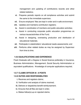 Page 3 of 15
management and updating of contributions records and other
related statistics;
vi. Prepares periodic reports on all compliance activities and submit
the same to the immediate supervisor;
vii. Ensure employers’ files are kept in order and in safe environment;
viii. Updates and maintains contribution registers;
ix. Assist in coordination of members and public education activities;
x. Assist in conducting corporate public education programmes on
various issues/activities of the Fund;
xi. Assist in designing, overseeing production and distribution of
educational materials;
xii. Participate in stakeholders’ educational needs assessments; and
xiii. Performs other related duties as may be assigned by Supervisor
from time to time.
1.0.6 QUALIFICATIONS AND EXPERIENCE
Fresh Graduate with a Degree in Social Science preferably in Insurance,
Business Administration, Management, Social Security Administration or
equivalent qualifications. Knowledge of computer applications required.
1.0.7 CLAIMS OFFICER III - 6 POSTS
1.0.8 DUTIES AND RESPONSIBILITIES
i. Receives and registers claims;
ii. Verification and analysis of claims received;
iii. Delivers or dispatches benefit reimbursement;
iv. Ensures that all files are kept in order;
v. Makes follow(s)-up on rejected claims;
 