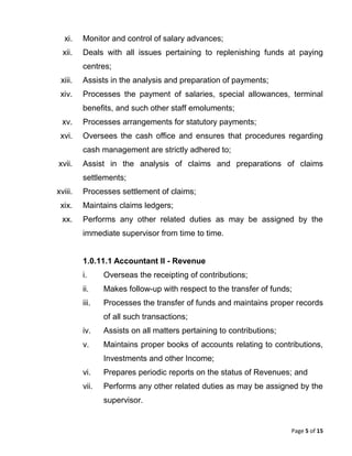 Page 5 of 15
xi. Monitor and control of salary advances;
xii. Deals with all issues pertaining to replenishing funds at paying
centres;
xiii. Assists in the analysis and preparation of payments;
xiv. Processes the payment of salaries, special allowances, terminal
benefits, and such other staff emoluments;
xv. Processes arrangements for statutory payments;
xvi. Oversees the cash office and ensures that procedures regarding
cash management are strictly adhered to;
xvii. Assist in the analysis of claims and preparations of claims
settlements;
xviii. Processes settlement of claims;
xix. Maintains claims ledgers;
xx. Performs any other related duties as may be assigned by the
immediate supervisor from time to time.
1.0.11.1 Accountant II - Revenue
i. Overseas the receipting of contributions;
ii. Makes follow-up with respect to the transfer of funds;
iii. Processes the transfer of funds and maintains proper records
of all such transactions;
iv. Assists on all matters pertaining to contributions;
v. Maintains proper books of accounts relating to contributions,
Investments and other Income;
vi. Prepares periodic reports on the status of Revenues; and
vii. Performs any other related duties as may be assigned by the
supervisor.
 