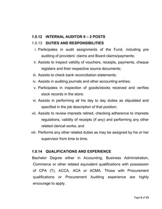 Page 6 of 15
1.0.12 INTERNAL AUDITOR II – 2 POSTS
1.0.13 DUTIES AND RESPONSIBILITIES
i. Participates in audit assignments of the Fund, including pre
auditing of providers’ claims and Board claims/payments;
ii. Assists to inspect validity of vouchers, receipts, payments, cheque
registers and their respective source documents;
iii. Assists to check bank reconciliation statements;
iv. Assists in auditing journals and other accounting entries;
v. Participates in inspection of goods/stocks received and verifies
stock records in the store;
vi. Assists in performing all his day to day duties as stipulated and
specified in the job description of that position;
vii. Assists to review imprests retired, checking adherence to imprests
regulations, validity of receipts (if any) and performing any other
related clerical works; and
viii. Performs any other related duties as may be assigned by his or her
supervisor from time to time.
1.0.14 QUALIFICATIONS AND EXPERIENCE
Bachelor Degree either in Accounting, Business Administration,
Commerce or other related equivalent qualifications with possession
of CPA (T), ACCA, ACA or ACMA. Those with Procurement
qualifications or Procurement Auditing experience are highly
encourage to apply.
 
