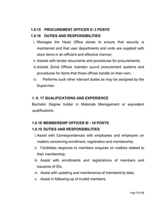 Page 7 of 15
1.0.15 PROCUREMENT OFFICER II- 3 POSTS
1.0.16 DUTIES AND RESPONSIBILITIES
i. Manages the Head Office stores to ensure that security is
maintained and that user departments and units are supplied with
store items in an efficient and effective manner;
ii. Assists with tender documents and procedures for procurements;
iii.Assists Zonal Offices maintain sound procurement systems and
procedures for items that those offices handle on their own;
iv. Performs such other relevant duties as may be assigned by the
Supervisor.
1. 0. 17 QUALIFICATIONS AND EXPERIENCE
Bachelor Degree holder in Materials Management or equivalent
qualifications.
1.0.18 MEMBERSHIP OFFICER III - 10 POSTS
1.0.19 DUTIES AND RESPONSIBILITIES
i.Assist with Correspondences with employees and employers on
matters concerning enrollment, registration and membership;
ii. Facilitates response to members enquires on matters related to
their membership;
iii. Assist with enrollments and registrations of members and
issuance of IDs;
iv. Assist with updating and maintenance of membership data;
v. Assist in following-up of invalid members;
 