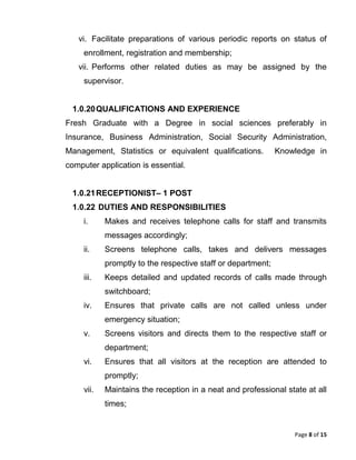 Page 8 of 15
vi. Facilitate preparations of various periodic reports on status of
enrollment, registration and membership;
vii. Performs other related duties as may be assigned by the
supervisor.
1.0.20QUALIFICATIONS AND EXPERIENCE
Fresh Graduate with a Degree in social sciences preferably in
Insurance, Business Administration, Social Security Administration,
Management, Statistics or equivalent qualifications. Knowledge in
computer application is essential.
1.0.21RECEPTIONIST– 1 POST
1.0.22 DUTIES AND RESPONSIBILITIES
i. Makes and receives telephone calls for staff and transmits
messages accordingly;
ii. Screens telephone calls, takes and delivers messages
promptly to the respective staff or department;
iii. Keeps detailed and updated records of calls made through
switchboard;
iv. Ensures that private calls are not called unless under
emergency situation;
v. Screens visitors and directs them to the respective staff or
department;
vi. Ensures that all visitors at the reception are attended to
promptly;
vii. Maintains the reception in a neat and professional state at all
times;
 