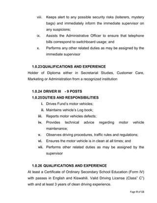 Page 9 of 15
viii. Keeps alert to any possible security risks (loiterers, mystery
bags) and immediately inform the immediate supervisor on
any suspicions;
ix. Assists the Administrative Officer to ensure that telephone
bills correspond to switchboard usage; and
x. Performs any other related duties as may be assigned by the
immediate supervisor
1.0.23QUALIFICATIONS AND EXPERIENCE
Holder of Diploma either in Secretarial Studies, Customer Care,
Marketing or Administration from a recognized institution
1.0.24 DRIVER III - 9 POSTS
1.0.25DUTIES AND RESPONSIBILITIES
i. Drives Fund’s motor vehicles;
ii. Maintains vehicle’s Log book;
iii. Reports motor vehicles defects;
iv. Provides technical advice regarding motor vehicle
maintenance;
v. Observes driving procedures, traffic rules and regulations;
vi. Ensures the motor vehicle is in clean at all times; and
vii. Performs other related duties as may be assigned by the
supervisor
1.0.26 QUALIFICATIONS AND EXPERIENCE
At least a Certificate of Ordinary Secondary School Education (Form IV)
with passes in English and Kiswahili. Valid Driving License (Class” C”)
with and at least 3 years of clean driving experience.
 