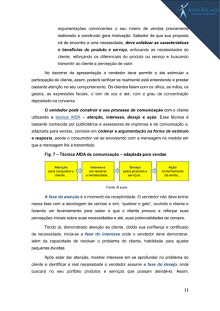 11
argumentações convincentes o seu roteiro de vendas previamente
elaborado e construído gera motivação. Sabedor de que sua proposta
irá de encontro a uma necessidade, deve enfatizar as características
e benefícios do produto e serviço, enfocando as necessidades do
cliente, reforçando os diferenciais do produto ou serviço e buscando
transmitir ao cliente a percepção de valor.
No decorrer da apresentação o vendedor deve permitir e até estimular a
participação do cliente, assim, poderá verificar se realmente está entendendo e prestar
bastante atenção no seu comportamento. Os clientes falam com os olhos, as mãos, os
gestos, as expressões faciais, o tom de voz e até, com o grau de concentração
depositado na conversa.
O vendedor pode construir o seu processo de comunicação com o cliente
utilizando a técnica AIDA – atenção, interesse, desejo e ação. Essa técnica é
bastante conhecida por publicitários e assessores de imprensa e de comunicação e,
adaptada para vendas, consiste em ordenar a argumentação na forma de estímulo
e resposta, aonde o consumidor vai se envolvendo com a mensagem na medida em
que a mensagem lhe é transmitida.
Fig. 7 – Técnica AIDA de comunicação – adaptada para vendas
A fase da atenção é o momento da receptividade. O vendedor não deve entrar
nessa fase com a abordagem de vendas e sim, “quebrar o gelo”, ouvindo o cliente e
fazendo um levantamento para saber o que o cliente procura e reforçar suas
percepções iniciais sobre suas necessidades e até, suas potencialidades de compra.
Tendo já, demonstrado atenção ao cliente, obtido sua confiança e certificado
da necessidade, inicia-se a fase do interesse onde o vendedor deve demonstrar,
além da capacidade de resolver o problema do cliente, habilidade para ajustar
pequenas dúvidas.
Após estar dar atenção, mostrar interesse em se aprofundar no problema do
cliente e identificar a real necessidade o vendedor assume a fase do desejo, onde
buscará no seu portfólio produtos e serviços que possam atendê-lo. Assim,
Atenção
para conquistar o
cliente...
Interesse
em resolver
a necessidade...
Desejo
pelos produtos e
serviços...
Ação
no fechamento
da venda...
Fonte: O autor
 