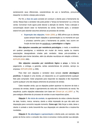 12
esclarecendo seus diferenciais, características de uso e benefícios, procura-se
despertar no cliente o desejo pela compra.
Por fim, a fase da ação consiste em conduzir o cliente para o fechamento da
venda. Nessa fase o vendedor não pode perder o “tempo do fechamento” ou o time da
venda. Conversar muito agora pode desviar a atenção do cliente. Toda a atenção e
concentração devem estar no fechamento da venda. Somente após, o vendedor
estará livre para abordar assuntos adversos ao processo de vendas.
 Superação das objeções. Kotler (2000, p. 656) afirma que os clientes
quase sempre fazem objeções a apresentação ou no momento em que
o processo caminha para o fechamento do pedido. Isso ocorre em
função de dois tipos de resistência: a psicológica e a lógica.
São objeções causadas por resistência psicológica, o medo, a resistência
em quebrar paradigmas, a relutância em mudar de marca, apatia ou mesmo
associações desagradáveis criadas pelo vendedor, ideias pré-concebidas e
indisposição para tomar decisões, além de atitudes neuróticas em relação a dinheiro.
KOTLER (2000, 656).
São objeções causadas por resistência lógica o preço, a forma de
pagamento, a entrega, a garantia, certas características do produto, serviço ou
empresa. KOTLER (2000, p. 656).
Para lidar com objeções o vendedor deve sempre manter abordagens
positivas. A objeção é uma dúvida, um desacordo ou um questionamento qualquer
feito pelo comprador. Estar preparado para responder às objeções é tão importante
quanto qualquer uma das etapas anteriores do processo de vendas.
Cabe ressaltar ainda, que as objeções podem aparecer no decorrer de todo o
processo de vendas, desde o agendamento da visita até o fechamento da venda. Na
sequência, quatro objeções elaboradas com base em Cônsoli [et. al.] (2007, p. 74),
para estágios diferentes do processo de vendas e suas respectivas ações.
Objeção 1: No início do contato, no agendamento da visita o cliente discorda
de data, horário, marca, remarca, dando a nítida impressão de que não está com
disposição para o encontro naquele momento. Como agir: Não forçar a visita, deixe o
cliente à vontade e tente transmitir-lhe sua disposição em atender-lhe e mostrar-lhe
novidades.
Objeção 2: Na abordagem e apresentação o cliente pode, por exemplo, não
gostar da forma como o consultor deu inicio à conversa o tenta prender sua atenção.
 