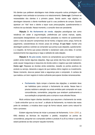 13
Há clientes que preferem abordagens mais diretas enquanto outros privilegiam uma
abordagem mais centrada na conversa e no relacionamento. Como agir: Conhecer as
necessidades dos clientes é o primeiro passo. Sendo assim, seja objetivo na
abordagem deixando o cliente manifestar qual é o seu problema de compra. Quando
aparecer um “não” leve o cliente a expor suas preocupações, questionamentos e
motivos de sua decisão. Nesse momento, o consultor deve ser persistente.
Objeção 3: No fechamento da venda, objeções psicológicas tais como
relutância em ceder à argumentação, preferências por outras marcas, apatia,
associações desagradáveis com experiências passadas ou mesmo se questionando
sobre o risco de assumir compromisso de tal monta; e lógicas como; preço, forma de
pagamento, características do imóvel, prazo de entrega. O que fazer: manter uma
abordagem positiva e solicitar ao comprador que pontue suas objeções, questionando-
o a respeito, de forma que possa entender e esclarecer cada uma delas. O correto
esclarecimento traz segurança e nega a validade de cada objeção.
Objeção 4: No pós-venda, mesmo os compradores que já fecharam negócio
podem ainda manter algumas objeções. Algo que ainda não ficou bem esclarecido e
pode causar insegurança e resquícios de dúvida sobre o negócio que está realizando.
Como agir: Repasse as dúvidas ainda existentes, ressalte os pontos positivos do
produto ou serviço, deixando-o seguro de que realizou ótimo negócio ou investimento.
Nesse momento, deve-se passar toda a segurança para o comprador. A certeza de
que realizou um bom negócio é motivo suficiente para aparar dúvidas remanescentes.
 Fechamento. Após romper a barreira das objeções, o vendedor deve
ser habilidoso para conduzir o fechamento da venda. Nessa fase é
preciso redobrar a atenção nos sinais emitidos pelo comprador em suas
concordâncias, comentários, perguntas que sinalizem positivamente a
sua aceitação e propensão para a compra e suas atitudes físicas.
Muito embora hajam clientes decididos que assumem o fechamento da venda
– “pode embrulhar que eu vou levar”, a atitude do fechamento, na maioria das vezes
parte do vendedor, a iniciativa deve surgir de forma natural, assim como natural foi
todo o processo.
Existem algumas formas de iniciar o processo de fechamento. Kotler (2000, p.
656) destaca as técnicas de requisitar o pedido, recapitular os pontos de
concordância, perguntar se o comprador prefere o produto A ou B ou indicar o que ele
estará perdendo se não comprar naquele momento.
 