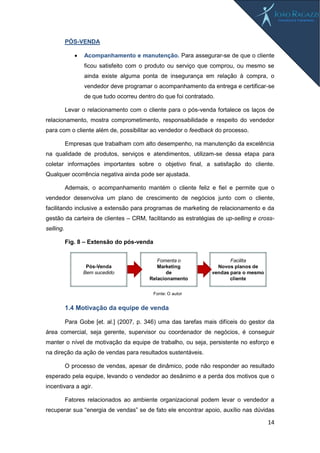 14
PÓS-VENDA
 Acompanhamento e manutenção. Para assegurar-se de que o cliente
ficou satisfeito com o produto ou serviço que comprou, ou mesmo se
ainda existe alguma ponta de insegurança em relação à compra, o
vendedor deve programar o acompanhamento da entrega e certificar-se
de que tudo ocorreu dentro do que foi contratado.
Levar o relacionamento com o cliente para o pós-venda fortalece os laços de
relacionamento, mostra comprometimento, responsabilidade e respeito do vendedor
para com o cliente além de, possibilitar ao vendedor o feedback do processo.
Empresas que trabalham com alto desempenho, na manutenção da excelência
na qualidade de produtos, serviços e atendimentos, utilizam-se dessa etapa para
coletar informações importantes sobre o objetivo final, a satisfação do cliente.
Qualquer ocorrência negativa ainda pode ser ajustada.
Ademais, o acompanhamento mantém o cliente feliz e fiel e permite que o
vendedor desenvolva um plano de crescimento de negócios junto com o cliente,
facilitando inclusive a extensão para programas de marketing de relacionamento e da
gestão da carteira de clientes – CRM, facilitando as estratégias de up-selling e cross-
selling.
Fig. 8 – Extensão do pós-venda
1.4 Motivação da equipe de venda
Para Gobe [et. al.] (2007, p. 346) uma das tarefas mais difíceis do gestor da
área comercial, seja gerente, supervisor ou coordenador de negócios, é conseguir
manter o nível de motivação da equipe de trabalho, ou seja, persistente no esforço e
na direção da ação de vendas para resultados sustentáveis.
O processo de vendas, apesar de dinâmico, pode não responder ao resultado
esperado pela equipe, levando o vendedor ao desânimo e a perda dos motivos que o
incentivara a agir.
Fatores relacionados ao ambiente organizacional podem levar o vendedor a
recuperar sua “energia de vendas” se de fato ele encontrar apoio, auxílio nas dúvidas
Facilita
Novos planos de
vendas para o mesmo
cliente
Fomenta o
Marketing
de
Relacionamento
Pós-Venda
Bem sucedido
Fonte: O autor
 