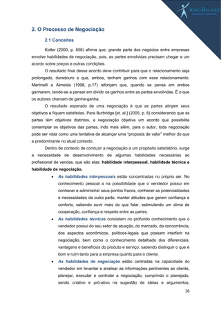 16
2. O Processo de Negociação
2.1 Conceitos
Kotler (2000, p. 656) afirma que, grande parte dos negócios entre empresas
envolve habilidades de negociação, pois, as partes envolvidas precisam chegar a um
acordo sobre preços e outras condições.
O resultado final desse acordo deve contribuir para que o relacionamento seja
prolongado, duradouro e que, ambos, tenham ganhos com esse relacionamento.
Martinelli e Almeida (1998, p.17) reforçam que, quando se pensa em ambos
ganharem, tende-se a pensar em dividir os ganhos entre as partes envolvidas. É o que
os autores chamam de ganha-ganha.
O resultado esperado de uma negociação é que as partes atinjam seus
objetivos e fiquem satisfeitas. Para Burbridge [et. al.] (2005, p. 8) considerando que as
partes têm objetivos distintos, a negociação objetiva um acordo que possibilite
contemplar os objetivos das partes, indo mais além, para o autor, toda negociação
pode ser vista como uma tentativa de alcançar uma “proposta de valor” melhor do que
a predominante no atual contexto.
Dentro de contexto de conduzir a negociação a um propósito satisfatório, surge
a necessidade de desenvolvimento de algumas habilidades necessárias ao
profissional de vendas, que são elas: habilidade interpessoal, habilidade técnica e
habilidade de negociação.
 As habilidades interpessoais estão concentradas no próprio ser. No
conhecimento pessoal a na possibilidade que o vendedor possui em
conhecer e administrar seus pontos fracos, conhecer as potencialidades
e necessidades da outra parte, manter atitudes que gerem confiança e
conforto, sabendo ouvir mais do que falar, estimulando um clima de
cooperação, confiança e respeito entre as partes.
 As habilidades técnicas consistem no profundo conhecimento que o
vendedor possui do seu setor de atuação, do mercado, da concorrência,
dos aspectos econômicos, políticos-legais que possam interferir na
negociação, bem como o conhecimento detalhado dos diferenciais,
vantagens e benefícios do produto e serviço, sabendo distinguir o que é
bom e ruim tanto para a empresa quanto para o cliente.
 As habilidades de negociação estão centradas na capacidade do
vendedor em levantar e analisar as informações pertinentes ao cliente,
planejar, executar e controlar a negociação, cumprindo o planejado,
sendo criativo e pró-ativo na sugestão de ideias e argumentos,
 