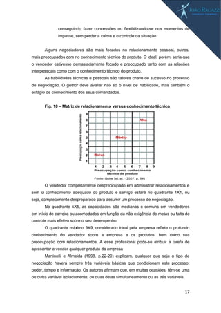 17
conseguindo fazer concessões ou flexibilizando-se nos momentos de
impasse, sem perder a calma e o controle da situação.
Alguns negociadores são mais focados no relacionamento pessoal, outros,
mais preocupados com no conhecimento técnico do produto. O ideal, porém, seria que
o vendedor estivesse demasiadamente focado e preocupado tanto com as relações
interpessoais como com o conhecimento técnico do produto.
As habilidades técnicas e pessoais são fatores chave de sucesso no processo
de negociação. O gestor deve avaliar não só o nível de habilidade, mas também o
estágio de conhecimento dos seus comandados.
Fig. 10 – Matriz de relacionamento versus conhecimento técnico
O vendedor completamente despreocupado em administrar relacionamentos e
sem o conhecimento adequado do produto e serviço estará no quadrante 1X1, ou
seja, completamente despreparado para assumir um processo de negociação.
No quadrante 5X5, as capacidades são medianas e comuns em vendedores
em início de carreira ou acomodados em função da não exigência de metas ou falta de
controle mais efetivo sobre o seu desempenho.
O quadrante máximo 9X9, considerado ideal pela empresa reflete o profundo
conhecimento do vendedor sobre a empresa e os produtos, bem como sua
preocupação com relacionamentos. A esse profissional pode-se atribuir a tarefa de
apresentar e vender qualquer produto da empresa
Martinelli e Almeida (1998, p.22-29) explicam, qualquer que seja o tipo de
negociação haverá sempre três variáveis básicas que condicionam este processo:
poder, tempo e informação. Os autores afirmam que, em muitas ocasiões, têm-se uma
ou outra variável isoladamente, ou duas delas simultaneamente ou as três variáveis.
Preocupação
com
o
relacionamento
Preocupação com o conhecimento
técnico do produto
9
8
7
6
5
4
3
2
1
1 2 3 4 5 6 7 8 9
Baixo
Médio
Alto
Fonte: Gobe [et. al.] (2007, p. 94)
 