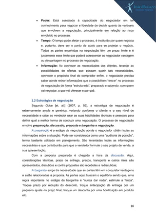 18
 Poder: Está associado à capacidade do negociador em ter
conhecimento para negociar e liberdade de decidir quanto às variáveis
que envolvem a negociação, principalmente em relação ao risco
envolvido no processo.
 Tempo: O tempo pode afetar o processo, é instituído por quem negocia
e, portanto, deve ser o ponto de apoio para se projetar o negócio.
Todas as partes envolvidas na negociação têm um prazo limite e é
justamente esse limite que poderá acrescentar ao negociador vantagem
ou desvantagem no processo de negociação.
 Informação: Ao conhecer as necessidades dos clientes, levantar as
possibilidades de ofertas que possam suprir tais necessidades,
conhecer o propósito final do comprador enfim, o negociador precisa
saber aonde retirar informações que o possibilitem “entrar” no processo
de negociação de forma “estruturada”, preparado e sabendo: com quem
vai negociar, o que vai oferecer e por quê.
2.2 Estratégias de negociação
Segundo Gobe [et. al.] (2007, p. 95), a estratégia de negociação é
extremamente ampla e genérica, variando conforme o cliente e o seu nível de
necessidade e cabe ao vendedor usar as suas habilidades técnicas e pessoais para
definir qual a melhor forma de conduzir uma negociação. O processo de negociação
envolve preparação, discussão, proposta e barganha e negociação.
A preparação é o estágio da negociação aonde o negociador obtém todas as
informações sobre a situação. Pode ser considerada como uma “auditoria de posição”,
termo bastante utilizado em planejamento. São levantadas todas as informações
necessárias e que contribuirão para que o vendedor formule o seu projeto de venda, a
sua apresentação;
Com a proposta preparada é chegada a hora da discussão. Aqui,
considerações técnicas, prazo de entrega, preços, transporte e outros itens são
apresentados, discutidos e contra propostas são recebidas e rediscutidas;
A barganha surge da necessidade que as partes têm em conquistar vantagens
e estão relacionadas à proposta. As partes aqui, buscam o equilíbrio sendo que, uma
regra importante no estágio da barganha é “nunca dar nada”, estimule a “troca”.
Troque prazo por redução do desconto, troque antecipação da entrega por um
pequeno ajuste no preço final, troque um desconto por uma bonificação em produto
etc.
 
