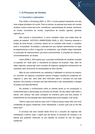 2
1. O Processo de Vendas
1.1 Conceitos e aplicações
Para Kotler e Armstrong (2007, p. 407), a venda pessoal representa uma das
mais antigas atividades do mundo. Para os autores, as pessoas que atuam em vendas
recebem muitos nomes tais como: vendedores, representantes de vendas, executivos
de contas, consultores de vendas, engenheiros de vendas, agentes, gerentes
regionais, etc.
Não importa a nomenclatura, “o termo vendedor cobre uma ampla faixa de
postos de trabalho”. KOTLER e ARMSTRONG (2000, p. 407). Podemos entender a
função de duas formas: a primeira, dentro de um contexto mais amplo, o vendedor
seria o “arrecadador” de pedidos, a exemplo dos que realizam atendimentos em lojas
de departamentos e afins; a segunda, os vendedores, cujo trabalho exige criatividade
e construção de relacionamento que levem primeiramente, à conquista de clientes e,
concomitantemente, as vendas.
Cobra (2009, p. 324) explica que, a principal contribuição do vendedor consistia
no passado em “fazer girar” a mercadoria do estoque da empresa. Hoje, além de
saber negocias, precisa agir como consultor de negócios, agregando conhecimento de
marketing, além de dominar as necessidades de seus clientes.
Mais do que conhecimento em marketing e habilidade no domínio da oratória,
um consultor de negócios competente precisa conseguir transformar problemas em
negócios e, para isso, deve estar bem informado sobre o mercado em que está
atuando, dos produtos e serviços que está oferecendo e das necessidades e desejos
do público que está atendendo.
Na verdade, o conhecimento sobre os clientes atuais ou em prospecção, é
fundamental para a estruturação do processo de vendas. Se não sabes nada sobre o
cliente, com certeza, não terás condições de orientá-lo para uma boa compra. O
entendimento de uma situação abre oportunidade para outra situação: a de venda.
“Senhor José como está de casa nova”? O Banco lançou nesse mês uma nova
modalidade de seguro residencial, muito interessante, o senhor quer que eu lhe fale
sobre isso?
A conversa não teria iniciado desta forma se o consultor de negócios não
conhecesse o senhor José, o papel que ele exerce no processo de compras e os
fatores que poderiam influenciar na sua decisão de comprar ou não um seguro
residencial.
 