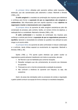 21
As principais táticas utilizadas pelo oponente ardiloso estão baseadas na
abstenção, que são caracterizadas pelo adiamento e atraso. Martinelli e Almeida
(1998, p. 84)
O estilo amigável é o resultado da combinação dos impulsos para deferência
e confiança para formar a suposição de que os negociadores são amigáveis e
colaborativos. São influenciados pelo bom espírito esportivo e seus objetivos na
negociação é manter o relacionamento com o negociador.
As principais táticas do oponente de estilo amigável caracteriza-se pela não
complicação do processo, pelo contrário, facilita, um número mínimo de objetivos, a
realização fácil e a cordialidade. Martinelli e Almeida (1998, p. 85)
O estilo confrontador é o resultado da combinação dos impulsos para
confiança e controle para formar a suposição de que os negociadores procuram o
equilíbrio. Apreciam a necessidade de contestar as questões mas esforçam-se para
chegar a um acordo sólido.
As principais táticas do oponente de estilo confrontador é misturar colaboração
e o confronto, dando ênfase especial ao envolvimento do negociador. Martinelli e
Almeida (1998, p. 85).
Sparks (1992, p. 174) aponta quatro diretrizes que podem auxiliar os
negociadores quando estiverem trabalhando com todos os oponentes, são elas:
1. Ser flexível e usar da habilidade para contornar situações.
2. Ressaltar vantagens que vão, primeiramente, de encontro aos interesses
do oponente;
3. Preocupar-se com o nível de compreensão e aceitação da proposta.
4. Não confundir a reticência do oponente com fraqueza, ou seja, não
subestimar.
Assim, de posse das orientações sobre os processos de vendas e negociação
o gestor poderá conduzir sua equipe de forma a alcançar os resultados desejados.
 