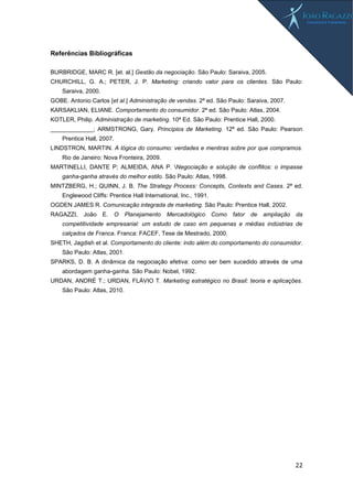 22
Referências Bibliográficas
BURBRIDGE, MARC R. [et. al.] Gestão da negociação. São Paulo: Saraiva, 2005.
CHURCHILL, G. A.; PETER, J. P. Marketing: criando valor para os clientes. São Paulo:
Saraiva, 2000.
GOBE. Antonio Carlos [et al.] Administração de vendas. 2ª ed. São Paulo: Saraiva, 2007.
KARSAKLIAN, ELIANE. Comportamento do consumidor. 2ª ed. São Paulo: Atlas, 2004.
KOTLER, Philip. Administração de marketing. 10ª Ed. São Paulo: Prentice Hall, 2000.
_____________; ARMSTRONG, Gary. Princípios de Marketing. 12ª ed. São Paulo: Pearson
Prentice Hall, 2007.
LINDSTRON, MARTIN. A lógica do consumo: verdades e mentiras sobre por que compramos.
Rio de Janeiro: Nova Fronteira, 2009.
MARTINELLI, DANTE P; ALMEIDA, ANA P. Negociação e solução de conflitos: o impasse
ganha-ganha através do melhor estilo. São Paulo: Atlas, 1998.
MINTZBERG, H.; QUINN, J. B. The Strategy Process: Concepts, Contexts and Cases. 2ª ed.
Englewood Cliffs: Prentice Hall International, Inc., 1991.
OGDEN JAMES R. Comunicação integrada de marketing. São Paulo: Prentice Hall, 2002.
RAGAZZI, João E. O Planejamento Mercadológico Como fator de ampliação da
competitividade empresarial: um estudo de caso em pequenas e médias indústrias de
calçados de Franca. Franca: FACEF, Tese de Mestrado, 2000.
SHETH, Jagdish et al. Comportamento do cliente: indo além do comportamento do consumidor.
São Paulo: Atlas, 2001.
SPARKS, D. B. A dinâmica da negociação efetiva: como ser bem sucedido através de uma
abordagem ganha-ganha. São Paulo: Nobel, 1992.
URDAN, ANDRÉ T.; URDAN, FLÁVIO T. Marketing estratégico no Brasil: teoria e aplicações.
São Paulo: Atlas, 2010.
 