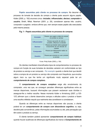 3
Papéis assumidos pelo cliente no processo de compra. No decorrer do
processo de tomada de decisão de compra o cliente pode assumir alguns papéis.
Kotler (2000, p. 182) enumera cinco: iniciador, influenciador, decisor, comprador e
usuário. Sheth, Mittal, Newman (2001, p. 29), consideram apenas três: usuário,
comprador e pagador, embora afirme que, nem sempre esses papéis são executados
pela mesma pessoa.
Fig. 1 – Papeis assumidos pelo cliente no processo de compras
Fonte: Philip Kotler (2000, p. 199)
Os clientes manifestam diversificados tipos de comportamentos no processo de
compra em função de suas tomadas de decisões variarem em conformidade ao tipo
de produto ou serviço a ser comprado. Por exemplo: quando o cliente tiver que decidir
sobre a compra de um produto ou serviço não comprado com frequência, que envolva
algum risco ou que lhe tenha um significado muito especial pode ter um
comportamento de compra complexo.
O comportamento de compra complexo exige alto envolvimento do
comprador, uma vez que, ao conseguir perceber diferenças significativas entre as
marcas disponíveis, buscará informações que possam esclarecer suas dúvidas e
assegurar-lhe a melhor escolha. Nesse momento Kotler e Armstrong (2007, p.125-
127) afirmam que o cliente desenvolve crenças e atitudes sobre o produto e fazem
uma escolha refletida naquilo que realmente eles acreditaram e constataram.
Quando as diferenças entre as marcas disponíveis são poucas, o cliente
poderá ter um comportamento de compra com dissonância cognitiva, ou seja,
decidirá pela conveniência, pelas informações acumuladas ou até, pela percepção que
têm sobre o produto ou serviço.
O cliente também poderá apresentar comportamento de compra habitual,
quando houver ausências de diferenças significativas da marca e Comportamento de
Iniciador
Influenciador
Decisor
Comprador
Usuário
Pessoa que sugere a ideia de comprar
um produto ou serviço
Pessoa cujo ponto de vista ou
conselho, influencia na decisão
Pessoa que decide sobre quaisquer
componentes de uma decisão de
compra
Pessoa que efetivamente realiza as
compras
Pessoa que consome ou usa o produto
ou serviço.
 