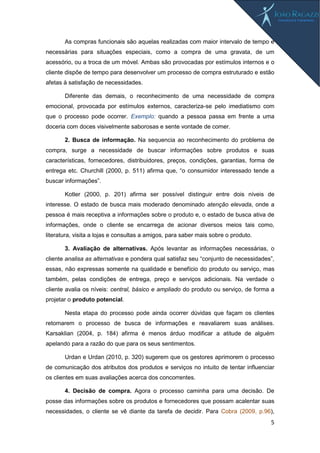 5
As compras funcionais são aquelas realizadas com maior intervalo de tempo e
necessárias para situações especiais, como a compra de uma gravata, de um
acessório, ou a troca de um móvel. Ambas são provocadas por estímulos internos e o
cliente dispõe de tempo para desenvolver um processo de compra estruturado e estão
afetas à satisfação de necessidades.
Diferente das demais, o reconhecimento de uma necessidade de compra
emocional, provocada por estímulos externos, caracteriza-se pelo imediatismo com
que o processo pode ocorrer. Exemplo: quando a pessoa passa em frente a uma
doceria com doces visivelmente saborosas e sente vontade de comer.
2. Busca de informação. Na sequencia ao reconhecimento do problema de
compra, surge a necessidade de buscar informações sobre produtos e suas
características, fornecedores, distribuidores, preços, condições, garantias, forma de
entrega etc. Churchill (2000, p. 511) afirma que, “o consumidor interessado tende a
buscar informações”.
Kotler (2000, p. 201) afirma ser possível distinguir entre dois níveis de
interesse. O estado de busca mais moderado denominado atenção elevada, onde a
pessoa é mais receptiva a informações sobre o produto e, o estado de busca ativa de
informações, onde o cliente se encarrega de acionar diversos meios tais como,
literatura, visita a lojas e consultas a amigos, para saber mais sobre o produto.
3. Avaliação de alternativas. Após levantar as informações necessárias, o
cliente analisa as alternativas e pondera qual satisfaz seu “conjunto de necessidades”,
essas, não expressas somente na qualidade e benefício do produto ou serviço, mas
também, pelas condições de entrega, preço e serviços adicionais. Na verdade o
cliente avalia os níveis: central, básico e ampliado do produto ou serviço, de forma a
projetar o produto potencial.
Nesta etapa do processo pode ainda ocorrer dúvidas que façam os clientes
retomarem o processo de busca de informações e reavaliarem suas análises.
Karsaklian (2004, p. 184) afirma é menos árduo modificar a atitude de alguém
apelando para a razão do que para os seus sentimentos.
Urdan e Urdan (2010, p. 320) sugerem que os gestores aprimorem o processo
de comunicação dos atributos dos produtos e serviços no intuito de tentar influenciar
os clientes em suas avaliações acerca dos concorrentes.
4. Decisão de compra. Agora o processo caminha para uma decisão. De
posse das informações sobre os produtos e fornecedores que possam acalentar suas
necessidades, o cliente se vê diante da tarefa de decidir. Para Cobra (2009, p.96),
 