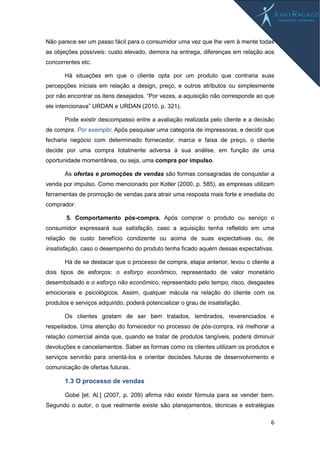 6
Não parece ser um passo fácil para o consumidor uma vez que lhe vem à mente todas
as objeções possíveis: custo elevado, demora na entrega, diferenças em relação aos
concorrentes etc.
Há situações em que o cliente opta por um produto que contraria suas
percepções iniciais em relação a design, preço, e outros atributos ou simplesmente
por não encontrar os itens desejados. “Por vezes, a aquisição não corresponde ao que
ele intencionava” URDAN e URDAN (2010, p. 321).
Pode existir descompasso entre a avaliação realizada pelo cliente e a decisão
de compra. Por exemplo: Após pesquisar uma categoria de impressoras, e decidir que
fecharia negócio com determinado fornecedor, marca e faixa de preço, o cliente
decide por uma compra totalmente adversa à sua análise, em função de uma
oportunidade momentânea, ou seja, uma compra por impulso.
As ofertas e promoções de vendas são formas consagradas de conquistar a
venda por impulso. Como mencionado por Kotler (2000, p. 585), as empresas utilizam
ferramentas de promoção de vendas para atrair uma resposta mais forte e imediata do
comprador.
5. Comportamento pós-compra. Após comprar o produto ou serviço o
consumidor expressará sua satisfação, caso a aquisição tenha refletido em uma
relação de custo benefício condizente ou acima de suas expectativas ou, de
insatisfação, caso o desempenho do produto tenha ficado aquém dessas expectativas.
Há de se destacar que o processo de compra, etapa anterior, levou o cliente a
dois tipos de esforços: o esforço econômico, representado de valor monetário
desembolsado e o esforço não econômico, representado pelo tempo, risco, desgastes
emocionais e psicológicos. Assim, qualquer mácula na relação do cliente com os
produtos e serviços adquirido, poderá potencializar o grau de insatisfação.
Os clientes gostam de ser bem tratados, lembrados, reverenciados e
respeitados. Uma atenção do fornecedor no processo de pós-compra, irá melhorar a
relação comercial ainda que, quando se tratar de produtos tangíveis, poderá diminuir
devoluções e cancelamentos. Saber as formas como os clientes utilizam os produtos e
serviços servirão para orientá-los e orientar decisões futuras de desenvolvimento e
comunicação de ofertas futuras.
1.3 O processo de vendas
Gobe [et. Al.] (2007, p. 209) afirma não existir fórmula para se vender bem.
Segundo o autor, o que realmente existe são planejamentos, técnicas e estratégias
 