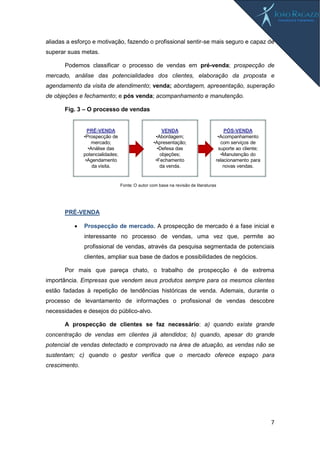 7
aliadas a esforço e motivação, fazendo o profissional sentir-se mais seguro e capaz de
superar suas metas.
Podemos classificar o processo de vendas em pré-venda; prospecção de
mercado, análise das potencialidades dos clientes, elaboração da proposta e
agendamento da visita de atendimento; venda; abordagem, apresentação, superação
de objeções e fechamento; e pós venda; acompanhamento e manutenção.
Fig. 3 – O processo de vendas
PRÉ-VENDA
 Prospecção de mercado. A prospecção de mercado é a fase inicial e
interessante no processo de vendas, uma vez que, permite ao
profissional de vendas, através da pesquisa segmentada de potenciais
clientes, ampliar sua base de dados e possibilidades de negócios.
Por mais que pareça chato, o trabalho de prospecção é de extrema
importância. Empresas que vendem seus produtos sempre para os mesmos clientes
estão fadadas à repetição de tendências históricas de venda. Ademais, durante o
processo de levantamento de informações o profissional de vendas descobre
necessidades e desejos do público-alvo.
A prospecção de clientes se faz necessário: a) quando existe grande
concentração de vendas em clientes já atendidos; b) quando, apesar do grande
potencial de vendas detectado e comprovado na área de atuação, as vendas não se
sustentam; c) quando o gestor verifica que o mercado oferece espaço para
crescimento.
PÓS-VENDA
•Acompanhamento
com serviços de
suporte ao cliente;
•Manutenção do
relacionamento para
novas vendas.
VENDA
•Abordagem;
•Apresentação;
•Defesa das
objeções;
•Fechamento
da venda.
PRÉ-VENDA
•Prospecção de
mercado;
•Análise das
potencialidades;
•Agendamento
da visita.
Fonte: O autor com base na revisão de literaturas
 