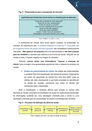 8
Fig. 4 – Preparando-se para a prospecção de mercado
O profissional de vendas deve tomar alguns cuidados na prospecção de
mercado. As máximas de que: “a primeira impressão é a que fica” e “você pode não
ter a segunda chance de causar uma boa impressão” são verdadeiras e extremamente
relevantes. Não aparecer de surpresa para uma apresentação e não fazer pressão
para ser recebido ou atendido pelo telefone é uma forma de manter “etiqueta” em de
vendas e evitar o impacto negativo na imagem do vendedor.
Portanto, marcar visitas com antecedência, “esperar o momento do
cliente” para conseguir uma apresentação ajudará em todo o restante do processo de
vendas.
 Análise da potencialidade do cliente. Na análise das potencialidades
o vendedor fará uma classificação dos clientes levantados. Organizando
por ordem de capacidade de compra fica mais fácil definir quais os
clientes são mais interessantes e que terão prioridade de atendimento
no projeto em questão. Lembrando que, todos os clientes são
importantes para a organização.
Após a classificação, o vendedor definirá qual produto ou serviço será
oferecido ao cliente e orientará sua abordagem de venda em razão dessa estruturação
de informações, podendo ser, uma abordagem orientada para a venda ou uma
abordagem orientada para as necessidades do cliente e percebidas pelo vendedor.
Fig. 5 – Processo de definição da oferta de venda
•Quem são os clientes de maior potencial?
•Quais são as suas necessidades?
•O que os motivam a comprar?
•Como é o seu comportamento de compra?
•Q que de fato eles desejam?
•Onde eles estão localizados?
•Qual é a melhor forma de abordá-los?
•Existe algum concorrente atuando junto a eles?
QUESTÕES QUE DEVEM SER FEITAS ANTES DA PROSPECÇÃO DE MERCADO
Fonte: GOBE et. al. (2007, p. 212)
 