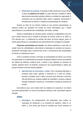 9
 Elaboração da proposta. A proposta contém aquilo que se quer atingir,
ou seja, os objetivos da venda. É a partir dela que, vendedor e cliente
efetivamente assumirão posições distintas no embate da negociação. É
necessário que as propostas sejam claras e objetivas, favorecendo o
entendimento do cliente e o trabalho de apresentação do vendedor.
Quando se tratar de um primeiro contato ou uma primeira apresentação, os
objetivos podem ser ajustados em função de novas informações que o cliente
disponibilizará ou de preferências manifestadas, até então, contidas.
Clareza e objetividade do vendedor geram confiança e credibilidade e faz com
que o cliente sinta-se mais à vontade no processo de compra. Gobe et. al. (2007, p.
214) afirmam que: “o profissional de vendas não pode, de forma alguma, gerar no
cliente desconfiança ou a sensação de que está tentando tirar vantagem da situação”.
Propostas apresentadas por escrito, com dados estatísticos e reais dão um
caráter maior de confiabilidade e demonstram a dedicação do vendedor em buscar e
apresentar informação sobre o assunto bem como, o conhecimento das necessidades
do cliente e o interesse em servir.
Como o vendedor conhece o mercado, as necessidades do cliente e as normas
da organização, já na elaboração da proposta conseguirá detectar pontos que poderão
ser objetos de polêmica, podendo levar o cliente a criar objeções ao processo de
vendas, podendo assim, de antemão, preparar-se com argumentações e dados que
possam transpor a barreira dessas objeções.
 Agendamento de entrevistas e visitas. Com a proposta elaborada, o
vendedor pode então, agendar a entrevista ou a visita de vendas,
devendo considerar qual o melhor momento para estimular o encontro,
não permitindo que, qualquer estágio de ansiedade o conduza a alguma
situação indelicada e inoportuna. A ansiedade é inimiga do processo de
vendas.
Aconselha-se aqui, uma revisão total nos objetivos da proposta e nos dados
que serão apresentados, no intuito de esclarecer dúvidas ou até, reconsiderar alguma
situação.
VENDA
 Abordagem. Os planejamentos são elaborados para auxiliar na
superação de obstáculos e na conquista de objetivos. Gobe et. al.
(2007, p. 214) afirma que todos os cuidados que foram tomados na
 