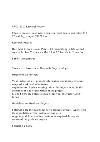 05/03/2020 Research Project
https://eccouncil.instructure.com/courses/437/assignments/1343
7?module_item_id=73277 1/6
Research Project
Due Mar 23 by 2:59am Points 60 Submitting a file upload
Available Jan 25 at 4am - Mar 23 at 2:59am about 2 months
Submit Assignment
Summative Assessment Research Project: 60 pts.
Directions on Project:
Your instructor will provide information about project topics,
scope of work, and submission
requirements. Review scoring rubric for project to aid in the
construction and organization of the project.
Listed below are potential guidelines your instructor MAY
follow.
Guidelines on Graduate Project
Following are the guidelines for a graduate project. Apart from
these guidelines, your instructor may also
suggest guidelines and instructions as required during the
course of the graduate project.
Selecting a Topic
 