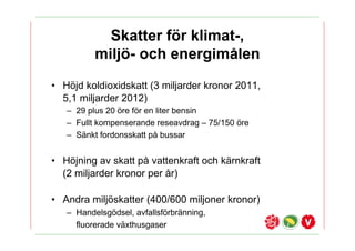 Skatter f?r klimat-,
          milj?- och energim?len
? H?jd koldioxidskatt (3 miljarder kronor 2011,
  5,1 miljarder 2012)
   C 29 plus 20 ?re f?r en liter bensin
   C Fullt kompenserande reseavdrag C 75/150 ?re
   C S?nkt fordonsskatt p? bussar


? H?jning av skatt p? vattenkraft och k?rnkraft
  (2 miljarder kronor per ?r)

? Andra milj?skatter (400/600 miljoner kronor)
   C Handelsg?dsel, avfallsf?rbr?nning,
     fluorerade v?xthusgaser
 