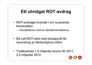Ett utvidgat ROT-avdrag

? ROT-avdraget kvarst?r i sin nuvarande
  konstruktion
  C Kompletteras med en s?rskild klimatbonus


? Ett nytt ROT-st?d med klimatprofil f?r
  renovering av flerfamiljshus inf?rs

? Totalkostnad 1,5 miljarder kronor f?r 2011,
  2,5 miljarder 2012
 