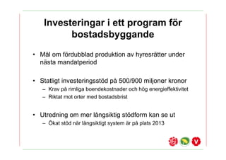 Investeringar i ett program f?r
         bostadsbyggande
? M?l om f?rdubblad produktion av hyresr?tter under
  n?sta mandatperiod

? Statligt investeringsst?d p? 500/900 miljoner kronor
   C Krav p? rimliga boendekostnader och h?g energieffektivitet
   C Riktat mot orter med bostadsbrist


? Utredning om mer l?ngsiktig st?dform kan se ut
   C ?kat st?d n?r l?ngsiktigt system ?r p? plats 2013
 