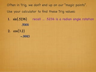 Often in Trig, we don’t end up on our “magic points”.
Use your calculator to ﬁnd these Trig values:

1. sin (.5236 )    recall ... .5236 is a radian angle rotation
           .5000
2. cos ( 3.2 )
          −.9983
 