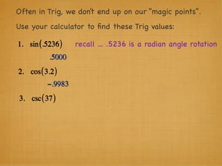 Often in Trig, we don’t end up on our “magic points”.
Use your calculator to ﬁnd these Trig values:

1. sin (.5236 )    recall ... .5236 is a radian angle rotation
           .5000
2. cos ( 3.2 )
          −.9983
3. csc ( 37 )
 