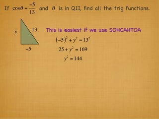 −5
If cosθ =    and θ is in QII, ﬁnd all the trig functions.
          13


    y        13   This is easiest if we use SOHCAHTOA
                              2        2   2
                     ( −5 )       + y = 13
                                   2
        −5            25 + y = 169
                              2
                         y = 144
 