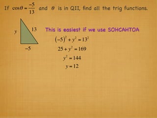 −5
If cosθ =    and θ is in QII, ﬁnd all the trig functions.
          13


    y        13   This is easiest if we use SOHCAHTOA
                              2        2   2
                     ( −5 )       + y = 13
                                   2
        −5            25 + y = 169
                              2
                         y = 144
                              y = 12
 