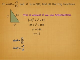 −5
If cosθ =    and θ is in QII, ﬁnd all the trig functions.
          13


    y        13   This is easiest if we use SOHCAHTOA
                               2        2   2
                      ( −5 )       + y = 13
                                    2
        −5             25 + y = 169
                               2
                          y = 144
                               y = 12
                12
        sin θ =
                13
                 −5
        cosθ =
                 13
 