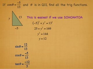 −5
If cosθ =    and θ is in QII, ﬁnd all the trig functions.
          13


    y        13   This is easiest if we use SOHCAHTOA
                               2        2   2
                      ( −5 )       + y = 13
                                    2
        −5             25 + y = 169
                               2
                          y = 144
                               y = 12
                12
        sin θ =
                13
                 −5
        cosθ =
                 13
                −12
        tan θ =
                  5
 