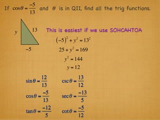 −5
If cosθ =    and θ is in QII, ﬁnd all the trig functions.
          13


    y        13   This is easiest if we use SOHCAHTOA
                               2        2   2
                      ( −5 )       + y = 13
                                    2
        −5             25 + y = 169
                               2
                          y = 144
                               y = 12
                12               13
        sin θ =          cscθ =
                13               12
                 −5              −13
        cosθ =           secθ =
                 13               5
                −12              −5
        tan θ =          cot θ =
                  5              12
 