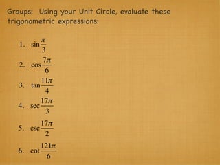 Groups: Using your Unit Circle, evaluate these
trigonometric expressions:

            π
   1.   sin
            3
             7π
   2.   cos
              6
            11π
   3.   tan
              4
            17π
   4.   sec
              3
          17π
   5. csc
           2
          121π
   6. cot
            6
 