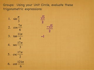 Groups: Using your Unit Circle, evaluate these
trigonometric expressions:

            π             3
   1.   sin
            3            2
             7π               − 3
   2.   cos
              6                2
            11π
   3.   tan              −1
              4
            17π
   4.   sec
              3
          17π
   5. csc
           2
          121π
   6. cot
            6
 