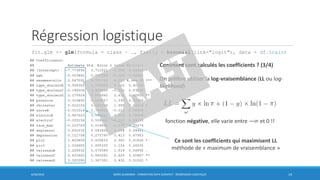 Régression logistique
fit.glm <- glm(formula = class ~ ., family = binomial(link="logit"), data = df.train)
6/30/2016 BORIS GUARISMA - FORMATION DATA SCIENTIST - RÉGRESSION LOGISTIQUE 14
Comment sont calculés les coefficients ? (3/4)
On préfère utiliser la log-vraisemblance (LL ou log-
likelihood)
fonction négative, elle varie entre −∞ et 0 !!
Ce sont les coefficients qui maximisent LL
méthode de « maximum de vraisemblance »
 