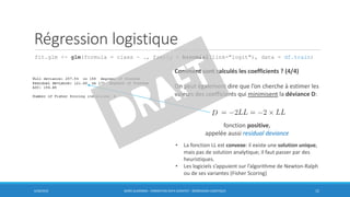 Régression logistique
fit.glm <- glm(formula = class ~ ., family = binomial(link="logit"), data = df.train)
6/30/2016 BORIS GUARISMA - FORMATION DATA SCIENTIST - RÉGRESSION LOGISTIQUE 15
Comment sont calculés les coefficients ? (4/4)
On peut également dire que l’on cherche à estimer les
valeurs des coefficients qui minimisent la déviance D:
fonction positive,
appelée aussi residual deviance
• La fonction LL est convexe: il existe une solution unique,
mais pas de solution analytique; il faut passer par des
heuristiques.
• Les logiciels s’appuient sur l’algorithme de Newton-Ralph
ou de ses variantes (Fisher Scoring)
 