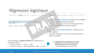 Régression logistique
fit.glm <- glm(formula = class ~ ., family = binomial(link="logit"), data = df.train)
6/30/2016 BORIS GUARISMA - FORMATION DATA SCIENTIST - RÉGRESSION LOGISTIQUE 16
D0 = -2 LL0 est la null deviance, calculée sur le modèle
uniquement composé de la constante.
• peut être interprétée comme la variance des données
autour de la proportion d’individus positifs.
DM = -2 LLM est la residual deviance, calculée sur le
modèle obtenu.
• peut être interprétée comme la variance des données
autour du modèle.
La réduction de la déviance est-elle
significative ou due au hasard ?
on doit effectuer un test chi-2
Il faut connaître les degrés de liberté du modèle NULL et
du modèle obtenu
• df.null = nb obs. – 1 = 189 – 1 = 188
• df.model = nb obs. – nb de coefficients = 189 – 19 = 170
 