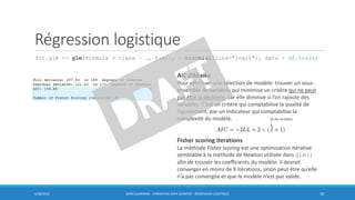 Régression logistique
fit.glm <- glm(formula = class ~ ., family = binomial(link="logit"), data = df.train)
6/30/2016 BORIS GUARISMA - FORMATION DATA SCIENTIST - RÉGRESSION LOGISTIQUE 18
AIC d’Akaike
Pour effectuer une sélection de modèle: trouver un sous-
ensemble de variables qui minimise un critère qui ne peut
pas être la déviance, car elle diminue si l’on rajoute des
variables. C’est un critère qui comptabilise la qualité de
l’ajustement, par un indicateur qui comptabilise la
complexité du modèle.
Fisher scoring iterations
La méthode Fisher scoring est une optimisation itérative
semblable à la méthode de Newton utilisée dans glm()
afin de trouver les coefficients du modèle. Il devrait
converger en moins de 9 itérations, sinon peut être qu’elle
n’a pas convergée et que le modèle n’est pas valide.
nb de variables
 