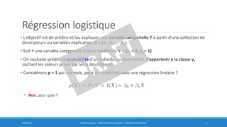 Régression logistique
• L'objectif est de prédire et/ou expliquer une variable catégorielle Y à partir d'une collection de
descripteurs ou variables explicatives X = (X1, X2, … ,Xp).
• Soit Y une variable catégorielle à deux modalités: Y = {y1 = 0, y2 = 1}
• On souhaite prédire la probabilité d'un individu ou observation d’appartenir à la classe yk
sachant les valeurs prises par les p descripteurs.
• Considérons p = 1 par exemple, peut-on modéliser avec une régression linéaire ?
• Non, pour quoi ?
6/30/2016 BORIS GUARISMA - FORMATION DATA SCIENTIST - RÉGRESSION LOGISTIQUE 4
 