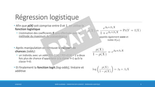 Régression logistique
• Afin que p(X) soit comprise entre 0 et 1, on utilise la
fonction logistique
• L’estimation des coefficients β sera effectuée avec la
méthode du maximum de vraisemblance
• Après manipulation on retrouve le rapport de
chances (odds):
• un individu avec un odds P(Y=1|X) / P(Y=0|X) = 2 a deux
fois plus de chance d‘appartenir à la classe Y=1 qu’à la
classe Y=0.
• Et finalement la fonction logit (log-odds), linéaire et
additive
6/30/2016 BORIS GUARISMA - FORMATION DATA SCIENTIST - RÉGRESSION LOGISTIQUE 5
appelée également score et
notée ො𝜋(𝜔)
 
