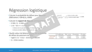 Régression logistique
• Calculer la probabilité de défaut pour Balance=
2000 dollars: P(Y=1|X1=2000)
• Calculer le rapport de chances correspondant:
• 0.586 / (1 - 0.586) = 1.41
• 1.41 ~ 4/3 => « 3 contre 4 »
◦ 3 chances de ne pas faire défaut (3 chances de « perdre »)
◦ 4 chances de faire défaut (4 chances de « gagner »)
• Quelle valeur de Balance donne une probabilité
de défaut de paiement de 50% ?
• log(0.5 / (1 – 0.5)) = -10.6513 + 0.0055 X
• X = 1936.6 dollars
6/30/2016 BORIS GUARISMA - FORMATION DATA SCIENTIST - RÉGRESSION LOGISTIQUE 7
 
