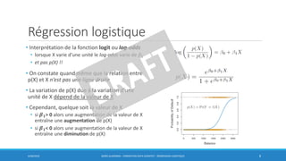 Régression logistique
• Interprétation de la fonction logit ou log-odds
• lorsque X varie d’une unité le log-odds varie de 𝛽1
• et pas p(X) !!
• On constate quand même que la relation entre
p(X) et X n’est pas une ligne droite
• La variation de p(X) due à la variation d’une
unité de X dépend de la valeur de X
• Cependant, quelque soit la valeur de X
• si 𝜷 𝟏> 0 alors une augmentation de la valeur de X
entraîne une augmentation de p(X)
• si 𝜷 𝟏< 0 alors une augmentation de la valeur de X
entraîne une diminution de p(X)
6/30/2016 BORIS GUARISMA - FORMATION DATA SCIENTIST - RÉGRESSION LOGISTIQUE 8
 