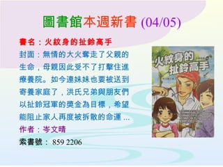 圖書館本週新書 (04/05)
書名：火紋身的扯鈴高手
封面：無情的大火奪走了父親的
生命，母親因此受不了打擊住進
療養院。如今連妹妹也要被送到
寄養家庭了，洪氏兄弟與朋友們
以扯鈴冠軍的奬金為目標，希望
能阻止家人再度被拆散的命運 ...
作者：岑文晴
索書號： 859 2206
 