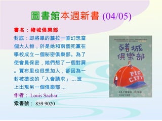 圖書館本週新書 (04/05)
書名：豬城俱樂部
封底：即將畢的蘿拉一直幻想當
個大人物，於是她和兩個死黨在
學校成立一個秘密俱樂部。為了
使會員保密，她們想了一個對肩
。賈布里也很想加入，卻因為一
封被塗改的「入會請求」 ... 班
上出現另一個俱樂部 ...
作者： Louis Sachar
索書號： 859 9020
 