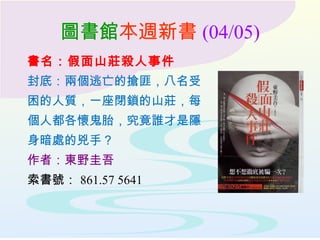 圖書館本週新書 (04/05)
書名：假面山莊殺人事件
封底：兩個逃亡的搶匪，八名受
困的人質，一座閉鎖的山莊，每
個人都各懷鬼胎，究竟誰才是隱
身暗處的兇手？
作者：東野圭吾
索書號： 861.57 5641
 